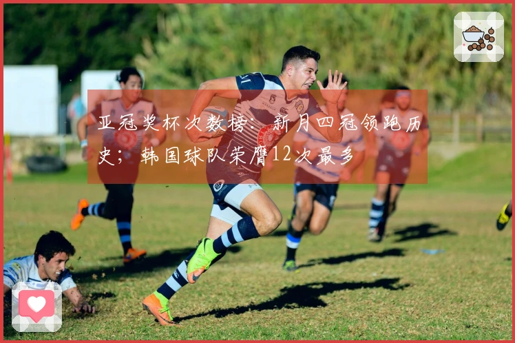 亚冠奖杯次数榜：新月四冠领跑历史；韩国球队荣膺12次最多