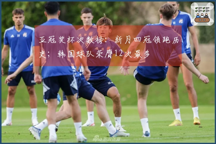 亚冠奖杯次数榜：新月四冠领跑历史；韩国球队荣膺12次最多